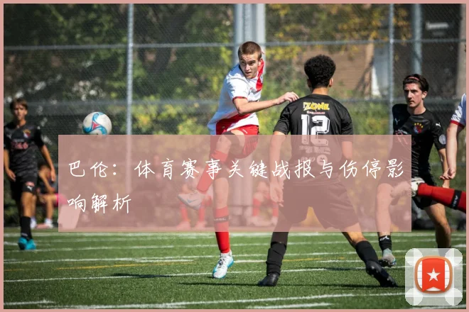 巴伦：体育赛事关键战报与伤停影响解析