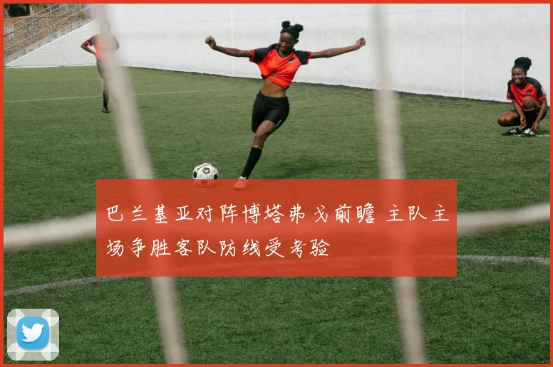 巴兰基亚对阵博塔弗戈前瞻 主队主场争胜客队防线受考验