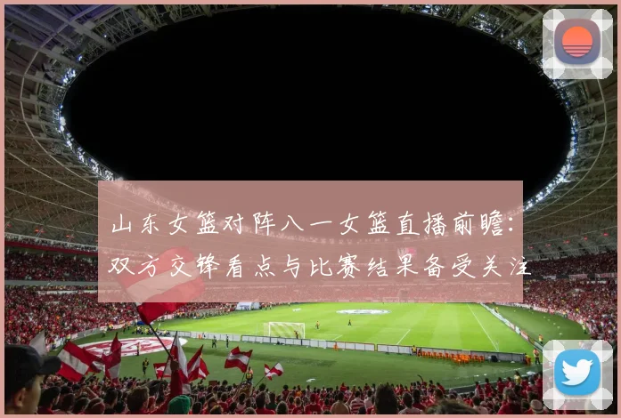 山东女篮对阵八一女篮直播前瞻：双方交锋看点与比赛结果备受关注