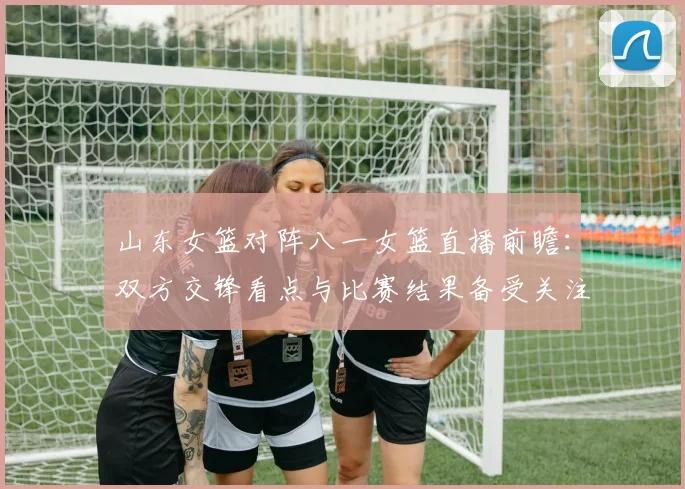 山东女篮对阵八一女篮直播前瞻：双方交锋看点与比赛结果备受关注