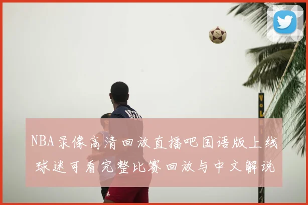 NBA录像高清回放直播吧国语版上线 球迷可看完整比赛回放与中文解说